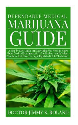 Dependable Medical Marijuana Guide: A Step by Step Guide on Everything You Need to Know about Medical Marijuana&its Medical or Health Values, Plus Those That Have the Legal Rights to Get It &lots More