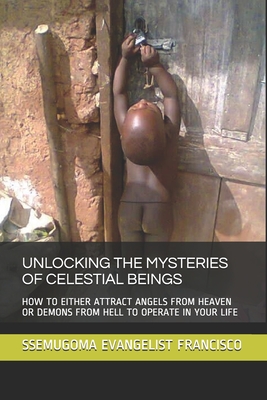 Unlocking the Mysteries of Celestial Beings: How to Either Attract Angels from Heaven or Demons from Hell to Operate in Your Life