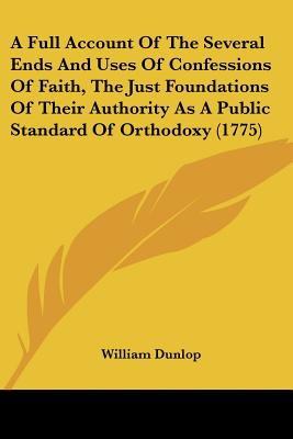 A Full Account Of The Several Ends And Uses Of Confessions Of Faith, The Just Foundations Of Their Authority As A Public Standard Of Orthodoxy (1775)