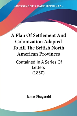 A Plan Of Settlement And Colonization Adapted To All The British North American Provinces: Contained In A Series Of Letters (1850)