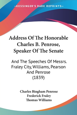 Address Of The Honorable Charles B. Penrose, Speaker Of The Senate: And The Speeches Of Messrs. Fraley City, Williams, Pearson And Penrose (1839)