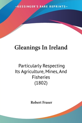 Gleanings In Ireland: Particularly Respecting Its Agriculture, Mines, And Fisheries (1802)