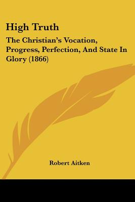 High Truth: The Christian's Vocation, Progress, Perfection, And State In Glory (1866)