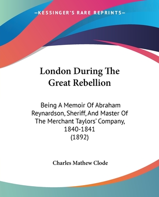 London During The Great Rebellion: Being A Memoir Of Abraham Reynardson, Sheriff, And Master Of The Merchant Taylors' Company, 1840-1841 (1892)
