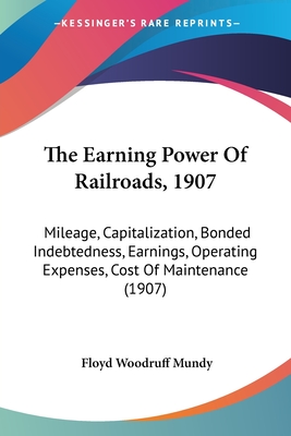 The Earning Power Of Railroads, 1907: Mileage, Capitalization, Bonded Indebtedness, Earnings, Operating Expenses, Cost Of Maintenance (1907)