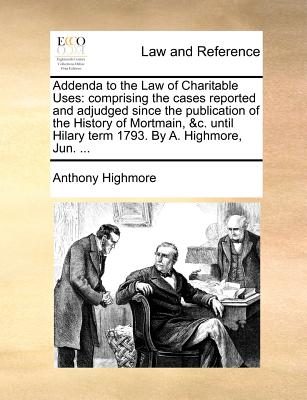 Addenda to the Law of Charitable Uses: Comprising the Cases Reported and Adjudged Since the Publication of the History of Mortmain, &C. Until Hilary Term 1793. by A. Highmore, Jun. ...