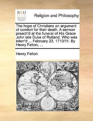 The Hope of Christians an Argument of Comfort for Their Death. a Sermon Preach'd at the Funeral of His Grace John Late Duke of Rutland. Who Was Interr'd ... February 23. 1710/11. by Henry Felton, ...