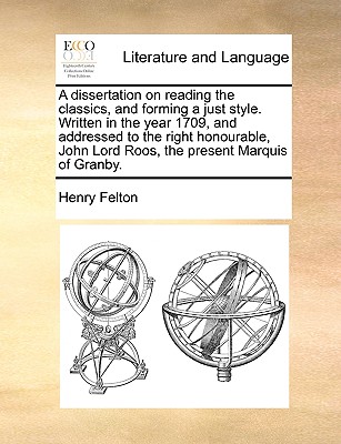 A Dissertation on Reading the Classics, and Forming a Just Style. Written in the Year 1709, and Addressed to the Right Honourable, John Lord Roos, the Present Marquis of Granby.