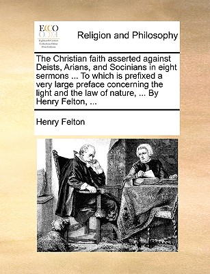 The Christian Faith Asserted Against Deists, Arians, and Socinians in Eight Sermons ... to Which Is Prefixed a Very Large Preface Concerning the Light and the Law of Nature, ... by Henry Felton, ...
