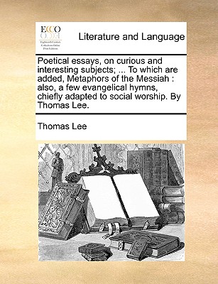 Poetical Essays, on Curious and Interesting Subjects; ... to Which Are Added, Metaphors of the Messiah: Also, a Few Evangelical Hymns, Chiefly Adapted to Social Worship. by Thomas Lee.