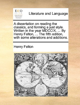 A Dissertation on Reading the Classics, and Forming a Just Style. Written in the Year MDCCIX. ... by Henry Felton, ... the Fifth Edition, with Some Alterations and Additions.