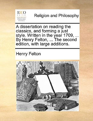 A Dissertation on Reading the Classics, and Forming a Just Style. Written in the Year 1709, ... by Henry Felton, ... the Second Edition, with Large Additions.