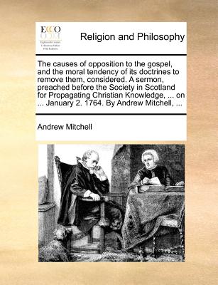 The Causes of Opposition to the Gospel, and the Moral Tendency of Its Doctrines to Remove Them, Considered. a Sermon, Preached Before the Society in Scotland for Propagating Christian Knowledge, ... on ... January 2. 1764. by Andrew Mitchell, ...