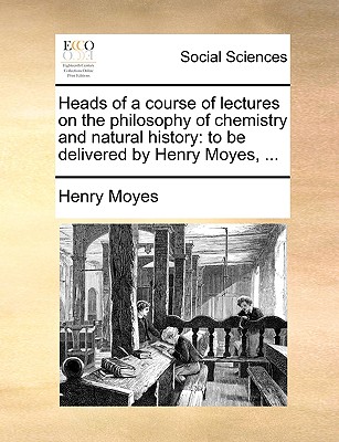 Heads of a Course of Lectures on the Philosophy of Chemistry and Natural History: To Be Delivered by Henry Moyes, ...