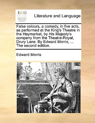 False Colours, a Comedy, in Five Acts, as Performed at the King's Theatre in the Haymarket, by His Majesty's Company from the Theatre-Royal, Drury Lane. by Edward Morris, ... the Second Edition.