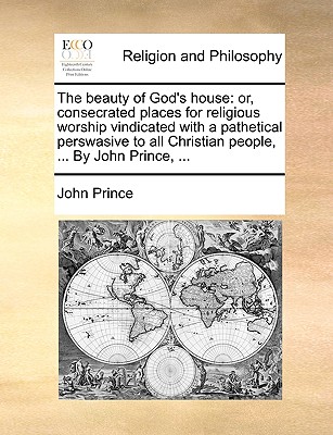 The Beauty of God's House: Or, Consecrated Places for Religious Worship Vindicated with a Pathetical Perswasive to All Christian People, ... by John Prince, ...