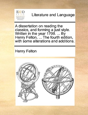 A Dissertation on Reading the Classics, and Forming a Just Style. Written in the Year 1709. ... by Henry Felton, ... the Fourth Edition, with Some Alterations and Additions.