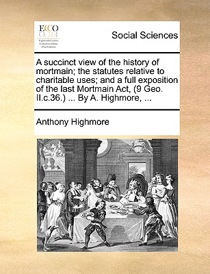 A Succinct View of the History of Mortmain; The Statutes Relative to Charitable Uses; And a Full Exposition of the Last Mortmain ACT, (9 Geo. II.C.36.) ... by A. Highmore, ...