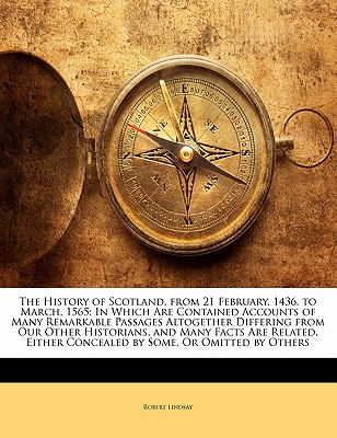 The History of Scotland, from 21 February, 1436. to March, 1565: In Which Are Contained Accounts of Many Remarkable Passages Altogether Differing from Our Other Historians, and Many Facts Are Related, Either Concealed by Some, or Omitted by Others