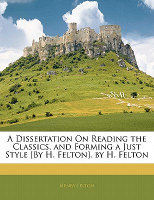 A Dissertation on Reading the Classics, and Forming a Just Style [By H. Felton]. by H. Felton