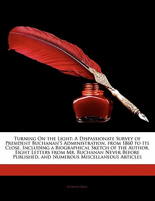 Turning on the Light: A Dispassionate Survey of President Buchanan's Administration, from 1860 to Its Close. Including a Biographical Sketch of the Author, Eight Letters from Mr. Buchanan Never Before Published, and Numerous Miscellaneous Articles