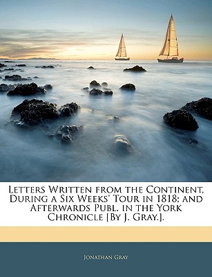Letters Written from the Continent, During a Six Weeks' Tour in 1818; And Afterwards Publ. in the York Chronicle [By J. Gray.].