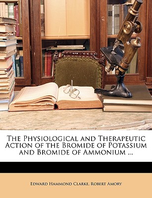 The Physiological and Therapeutic Action of the Bromide of Potassium and Bromide of Ammonium ...