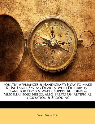 Poultry Appliances & Handicraft: How to Make & Use Labor-Saving Devices, with Descriptive Plans for Food & Water Supply, Building & Miscellaneous Needs; Also Treats on Artificial Incubation & Brooding