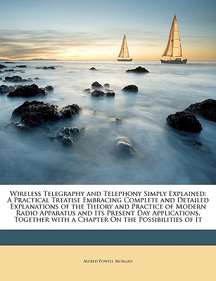 Wireless Telegraphy and Telephony Simply Explained: A Practical Treatise Embracing Complete and Detailed Explanations of the Theory and Practice of Modern Radio Apparatus and Its Present Day Applications, Together with a Chapter on the Possibilities of It