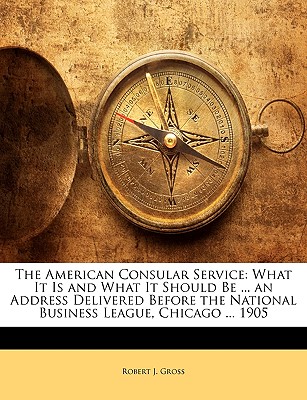 The American Consular Service: What It Is and What It Should Be ... an Address Delivered Before the National Business League, Chicago ... 1905