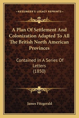 A Plan Of Settlement And Colonization Adapted To All The British North American Provinces: Contained In A Series Of Letters (1850)