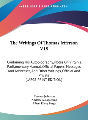 The Writings Of Thomas Jefferson V18: Containing His Autobiography, Notes On Virginia, Parliamentary Manual, Official Papers, Messages And Addresses, And Other Writings, Official And Private (LARGE PRINT EDITION)