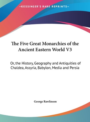 The Five Great Monarchies of the Ancient Eastern World V3: Or, the History, Geography and Antiquities of Chaldea, Assyria, Babylon, Media and Persia