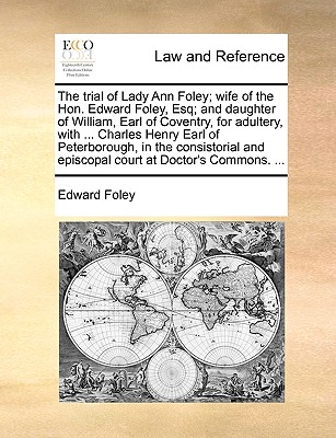 The Trial of Lady Ann Foley; Wife of the Hon. Edward Foley, Esq; And Daughter of William, Earl of Coventry, for Adultery, with ... Charles Henry Earl of Peterborough, in the Consistorial and Episcopal Court at Doctor's Commons. ...