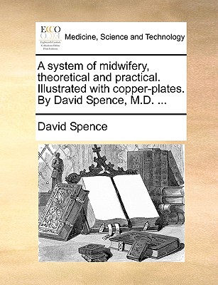 A System of Midwifery, Theoretical and Practical. Illustrated with Copper-Plates. by David Spence, M.D. ...