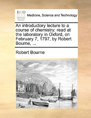 An Introductory Lecture to a Course of Chemistry: Read at the Laboratory in Oxford, on February 7, 1797, by Robert Bourne, ...