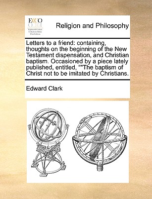 Letters to a Friend: Containing, Thoughts on the Beginning of the New Testament Dispensation, and Christian Baptism. Occasioned by a Piece Lately Published, Entitled, the Baptism of Christ Not to Be Imitated by Christians.