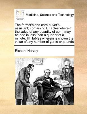 The farmer's and corn-buyer's assistant; containing I. Tables wherein the value of any quantity of corn, may be had in less than a quarter of a minute. III. Tables wherein is shown the value of any number of yards or pounds