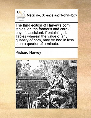 The third edition of Harvey's corn tables, or, the farmer's and corn-buyer's assistant. Containing, I. Tables wherein the value of any quantity of corn, may be had in less than a quarter of a minute.