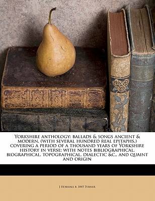Yorkshire Anthology: Ballads & Songs Ancient & Modern, (with Several Hundred Real Epitaphs, ) Covering a Period of a Thousand Years of Yorkshire History in Verse; With Notes Bibliographical, Biographical, Topographical, Dialectic &c., and Quaint and Origin