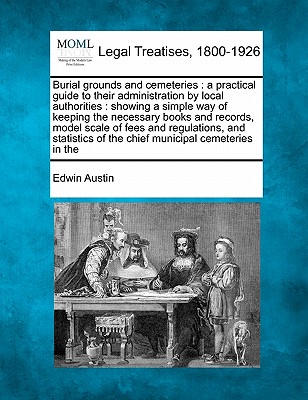 Burial Grounds and Cemeteries: A Practical Guide to Their Administration by Local Authorities: Showing a Simple Way of Keeping the Necessary Books and Records, Model Scale of Fees and Regulations, and Statistics of the Chief Municipal Cemeteries in the