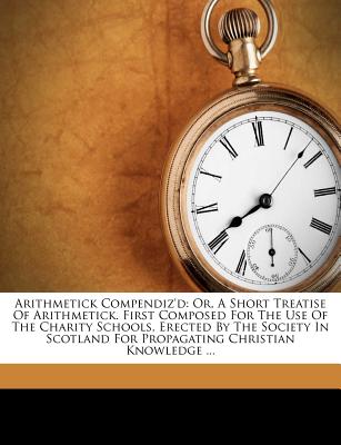 Arithmetick Compendiz'd: Or, a Short Treatise of Arithmetick. First Composed for the Use of the Charity Schools, Erected by the Society in Scotland for Propagating Christian Knowledge ...