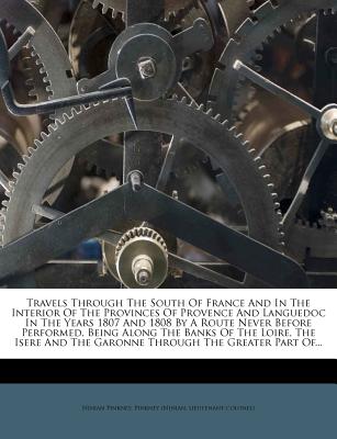 Travels Through the South of France and in the Interior of the Provinces of Provence and Languedoc in the Years 1807 and 1808 by a Route Never Before Performed, Being Along the Banks of the Loire, the Isere and the Garonne Through the Greater Part Of...
