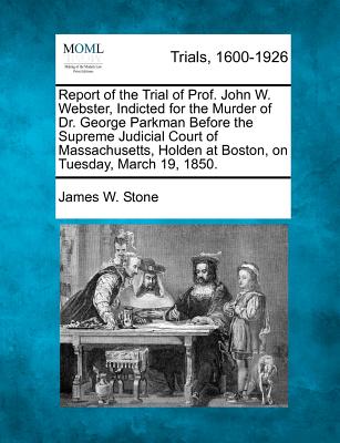 Report of the Trial of Prof. John W. Webster, Indicted for the Murder of Dr. George Parkman Before the Supreme Judicial Court of Massachusetts, Holden at Boston, on Tuesday, March 19, 1850.