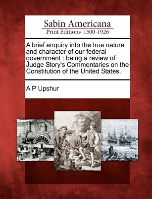 A Brief Enquiry Into the True Nature and Character of Our Federal Government: Being a Review of Judge Story's Commentaries on the Constitution of the United States.