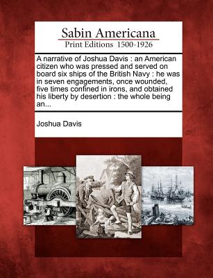 A Narrative of Joshua Davis: An American Citizen Who Was Pressed and Served on Board Six Ships of the British Navy: He Was in Seven Engagements, Once Wounded, Five Times Confined in Irons, and Obtained His Liberty by Desertion: The Whole Being An...