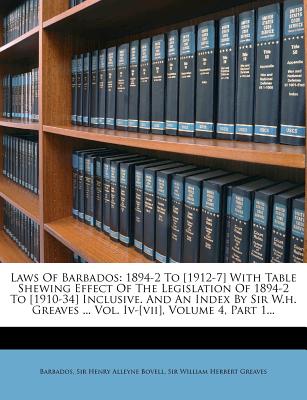 Laws of Barbados: 1894-2 to [1912-7] with Table Shewing Effect of the Legislation of 1894-2 to [1910-34] Inclusive. and an Index by Sir W.H. Greaves ... Vol. IV-[vii], Volume 4, Part 1...