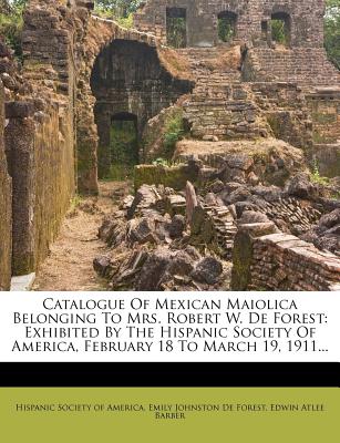 Catalogue of Mexican Maiolica Belonging to Mrs. Robert W. de Forest: Exhibited by the Hispanic Society of America, February 18 to March 19, 1911...