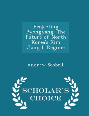Projecting Pyongyang: The Future of North Korea's Kim Jong Il Regime - Scholar's Choice Edition