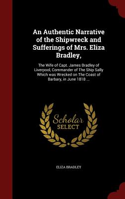 An Authentic Narrative of the Shipwreck and Sufferings of Mrs. Eliza Bradley,: The Wife of Capt. James Bradley of Liverpool, Commander of the Ship Sally Which Was Wrecked on the Coast of Barbary, in June 1818 ...
